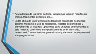 • Aquí además de los libros de texto, incluiremos también recortes de
prensa, fragmentos de textos, etc…
• En los libros de texto tenemos las lecciones explicadas de manera
general, mediante el uso de fotografías, recortes de periódicos y
elementos de la “vida real”, podemos darle un toque de originalidad a
este material, que influirá muy positivamente en el alumnado,
“refrescando” los contenidos generalizados y dando un toque personal
a la programación.
 