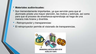• Materiales audiovisuales:
• Son tremendamente importantes, ya que servirán para que el
alumnado preste una mayor atención, les motive y estimule, así como
para que el proceso de enseñanza-aprendizaje se haga de una
manera más liviana y divertida.
• - Retroproyector y transparencias:
• El retroproyector permite el visionado de transparencias.
 