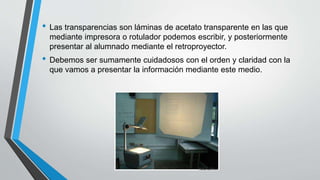 • Las transparencias son láminas de acetato transparente en las que
mediante impresora o rotulador podemos escribir, y posteriormente
presentar al alumnado mediante el retroproyector.
• Debemos ser sumamente cuidadosos con el orden y claridad con la
que vamos a presentar la información mediante este medio.
 
