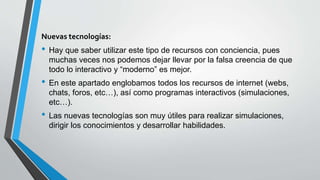 Nuevas tecnologías:
• Hay que saber utilizar este tipo de recursos con conciencia, pues
muchas veces nos podemos dejar llevar por la falsa creencia de que
todo lo interactivo y “moderno” es mejor.
• En este apartado englobamos todos los recursos de internet (webs,
chats, foros, etc…), así como programas interactivos (simulaciones,
etc…).
• Las nuevas tecnologías son muy útiles para realizar simulaciones,
dirigir los conocimientos y desarrollar habilidades.
 