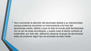 • Van a aumentar la atención del alumnado debido a su interactividad,
aunque podemos encontrar un inconveniente a la hora del
aprendizaje adulto, debido a que no todo el mundo está familiarizado
con el uso de estas tecnologías, y puede crear el efecto contrario al
pretendido; por todo ello, debemos observar el grupo de alumnos/as
antes de proponer algún tipo de actividad de esta índole.
 