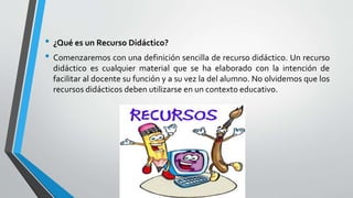 • ¿Qué es un Recurso Didáctico?
• Comenzaremos con una definición sencilla de recurso didáctico. Un recurso
didáctico es cualquier material que se ha elaborado con la intención de
facilitar al docente su función y a su vez la del alumno. No olvidemos que los
recursos didácticos deben utilizarse en un contexto educativo.
 