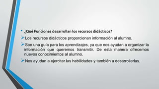• ¿Qué Funciones desarrollan los recursos didácticos?
Los recursos didácticos proporcionan información al alumno.
Son una guía para los aprendizajes, ya que nos ayudan a organizar la
información que queremos transmitir. De esta manera ofrecemos
nuevos conocimientos al alumno.
Nos ayudan a ejercitar las habilidades y también a desarrollarlas.
 