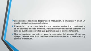 Los recursos didácticos despiertan la motivación, la impulsan y crean un
interés hacia el contenido del mismo.
Evaluación. Los recursos didáctico nos permiten evaluar los conocimientos
de los alumnos en cada momento, ya que normalmente suelen contener una
serie de cuestiones sobre las que queremos que el alumno reflexione.
Nos proporcionan un entorno para la expresión del alumno. Como por
ejemplo, rellenar una ficha mediante una conversación en la que alumno y
docente interactúan.
 