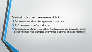 Consejos Prácticos para crear un recurso didáctico.
Debemos tener claras las siguientes cuestiones:
Qué queremos enseñar al alumno.
Explicaciones claras y sencillas. Realizaremos un desarrollo previo
de las mismas y los ejemplos que vamos a aportar en cada momento.
 
