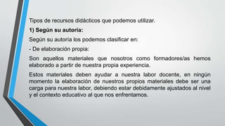 Tipos de recursos didácticos que podemos utilizar.
1) Según su autoría:
Según su autoría los podemos clasificar en:
- De elaboración propia:
Son aquellos materiales que nosotros como formadores/as hemos
elaborado a partir de nuestra propia experiencia.
Estos materiales deben ayudar a nuestra labor docente, en ningún
momento la elaboración de nuestros propios materiales debe ser una
carga para nuestra labor, debiendo estar debidamente ajustados al nivel
y el contexto educativo al que nos enfrentamos.
 