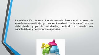 • La elaboración de este tipo de material favorece el proceso de
enseñanza-aprendizaje, ya que está realizado “a la carta” para un
determinado grupo de estudiantes, teniendo en cuenta sus
características y necesidades especiales.
 