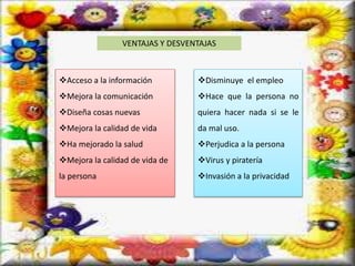 VENTAJAS Y DESVENTAJAS
Acceso a la información
Mejora la comunicación
Diseña cosas nuevas
Mejora la calidad de vida
Ha mejorado la salud
Mejora la calidad de vida de
la persona
Disminuye el empleo
Hace que la persona no
quiera hacer nada si se le
da mal uso.
Perjudica a la persona
Virus y piratería
Invasión a la privacidad
 