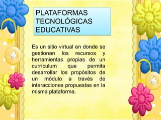 PLATAFORMAS
TECNOLÓGICAS
EDUCATIVAS
Es un sitio virtual en donde se
gestionan los recursos y
herramientas propias de un
currículum que permita
desarrollar los propósitos de
un módulo a través de
interacciones propuestas en la
misma plataforma.
 