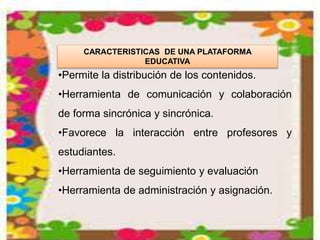CARACTERISTICAS DE UNA PLATAFORMA
EDUCATIVA
•Permite la distribución de los contenidos.
•Herramienta de comunicación y colaboración
de forma sincrónica y sincrónica.
•Favorece la interacción entre profesores y
estudiantes.
•Herramienta de seguimiento y evaluación
•Herramienta de administración y asignación.
 