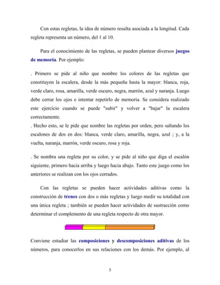 Con estas regletas, la idea de número resulta asociada a la longitud. Cada
regleta representa un número, del 1 al 10.
Para el conocimiento de las regletas, se pueden plantear diversos juegos
de memoria. Por ejemplo:
. Primero se pide al niño que nombre los colores de las regletas que
constituyen la escalera, desde la más pequeña hasta la mayor: blanca, roja,
verde claro, rosa, amarilla, verde oscuro, negra, marrón, azul y naranja. Luego
debe cerrar los ojos e intentar repetirlo de memoria. Se considera realizado
este ejercicio cuando se puede "subir" y volver a "bajar" la escalera
correctamente.
. Hecho esto, se le pide que nombre las regletas por orden, pero saltando los
escalones de dos en dos: blanca, verde claro, amarilla, negra, azul ; y, a la
vuelta, naranja, marrón, verde oscuro, rosa y roja.
. Se nombra una regleta por su color, y se pide al niño que diga el escalón
siguiente, primero hacia arriba y luego hacia abajo. Tanto este juego como los
anteriores se realizan con los ojos cerrados.
Con las regletas se pueden hacer actividades aditivas como la
construcción de trenes con dos o más regletas y luego medir su totalidad con
una única regleta ; también se pueden hacer actividades de sustracción como
determinar el complemento de una regleta respecto de otra mayor.

Conviene estudiar las composiciones y descomposiciones aditivas de los
números, para conocerlos en sus relaciones con los demás. Por ejemplo, al

5

 