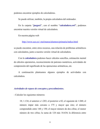 podemos encontrar ejemplos de calculadoras.
Se puede utilizar, también, la propia calculadora del ordenador.
En la carpeta “juegos1”, con el nombre “calculadora.swf”, podemos
encontrar nuestra versión virtual de calculadora.
En nuestra página web
http://www.uco.es/~ma1marea/alumnos/primaria/indice.html
se puede encontrar, entre otros recursos, una relación de problemas aritméticos
con calculadora, junto a nuestra versión virtual de calculadora.
Con la calculadora podemos hacer cálculos sencillos, estimación mental
de cálculos operatorios, reconocimiento de patrones numéricos, actividades de
comprensión del significado de las operaciones aritméticas, etc.
A continuación planteamos algunos ejemplos de actividades con
calculadora.

Actividades de repaso de conceptos y procedimientos.
- Calcular los siguientes números:
18; 1.134; el anterior a 1.203; el posterior a 82; el siguiente de 1.048; el
número impar más cercano a 175 y mayor que éste; el número
comprendido entre 148 y 150; el mayor número de dos cifras; el menor
número de tres cifras; la suma de 124 más 18.634; la diferencia entre

8

 
