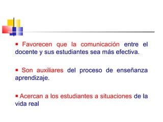 Favorecen que la comunicación entre el
docente y sus estudiantes sea más efectiva.
Son auxiliares del proceso de enseñanza
aprendizaje.
Acercan a los estudiantes a situaciones de la
vida real
 