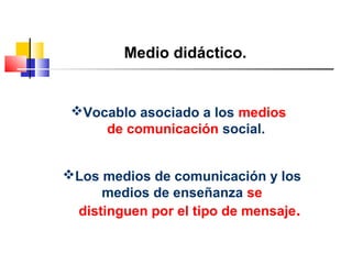 Medio didáctico.
Vocablo asociado a los medios
de comunicación social.
Los medios de comunicación y los
medios de enseñanza se
distinguen por el tipo de mensaje.
 