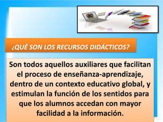 Son todos aquellos auxiliares que facilitan
el proceso de enseñanza-aprendizaje,
dentro de un contexto educativo global, y
estimulan la función de los sentidos para
que los alumnos accedan con mayor
facilidad a la información.
¿QUÉ SON LOS RECURSOS DIDÁCTICOS?
 