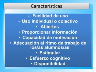 Características
• Facilidad de uso
• Uso individual o colectivo
• Abiertos
• Proporcionar información
• Capacidad de motivación
• Adecuación al ritmo de trabajo de
los/as alumnos/as
• Estimular
• Esfuerzo cognitivo
• Disponibilidad
 
