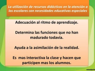 Adecuación al ritmo de aprendizaje.
Determina las funciones que no han
madurado todavía.
Ayuda a la asimilación de la realidad.
Es mas interactiva la clase y hacen que
participen mas los alumnos.
La utilización de recursos didácticos en la atención a
los escolares con necesidades educativas especiales
 