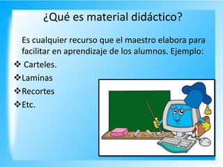 ¿Qué es material didáctico?
Es cualquier recurso que el maestro elabora para
facilitar en aprendizaje de los alumnos. Ejemplo:
 Carteles.
Laminas
Recortes
Etc.
 