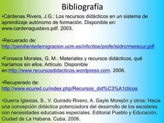 Bibliografía
•Cárdenas Rivera, J.G.: Los recursos didácticos en un sistema de
aprendizaje autónomo de formación. Disponible en:
www.cardenagustavo.pdf. 2003.
•Recuerado de:
http://pendientedemigracion.ucm.es/info/doe/profe/isidro/merecur.pdf
•Fonseca Morales, G. M.: Materiales y recursos didácticos, qué
haríamos sin ellos. Artículo. Disponible
en:http://www.recursosdidacticos.wordpress.com. 2006.
•Recuperado de:
http://www.ecured.cu/index.php/Recursos_did%C3%A1cticos
•Guerra Iglesias, S., V. Guirado Rivero, A. Gayle Morejón y otros: Hacia
una concepción didáctica potenciadora del desarrollo de los escolares
con necesidades educativas especiales. Editorial Pueblo y Educación.
Ciudad de La Habana. Cuba, 2006.
 