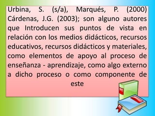Urbina, S. (s/a), Marqués, P. (2000)
Cárdenas, J.G. (2003); son alguno autores
que Introducen sus puntos de vista en
relación con los medios didácticos, recursos
educativos, recursos didácticos y materiales,
como elementos de apoyo al proceso de
enseñanza - aprendizaje, como algo externo
a dicho proceso o como componente de
este
 