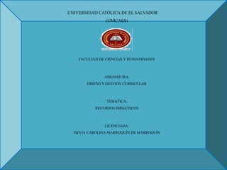 UNIVERSIDAD CATÓLICA DE EL SALVADOR
(UNICAES)
FACULTAD DE CIENCIAS Y HUMANIDADES
ASIGNATURA:
DISEÑO Y GESTIÓN CURRICULAR
TEMÁTICA:
RECURSOS DIDÁCTICOS
LICENCIADA:
SILVIA CAROLINA MARROQUÍN DE MARROQUÍN
 