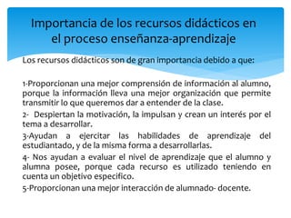 Los recursos didácticos son de gran importancia debido a que:
1-Proporcionan una mejor comprensión de información al alumno,
porque la información lleva una mejor organización que permite
transmitir lo que queremos dar a entender de la clase.
2- Despiertan la motivación, la impulsan y crean un interés por el
tema a desarrollar.
3-Ayudan a ejercitar las habilidades de aprendizaje del
estudiantado, y de la misma forma a desarrollarlas.
4- Nos ayudan a evaluar el nivel de aprendizaje que el alumno y
alumna posee, porque cada recurso es utilizado teniendo en
cuenta un objetivo especifico.
5-Proporcionan una mejor interacción de alumnado- docente.
Importancia de los recursos didácticos en
el proceso enseñanza-aprendizaje
 
