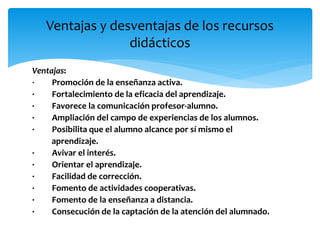 Ventajas:
· Promoción de la enseñanza activa.
· Fortalecimiento de la eficacia del aprendizaje.
· Favorece la comunicación profesor-alumno.
· Ampliación del campo de experiencias de los alumnos.
· Posibilita que el alumno alcance por sí mismo el
aprendizaje.
· Avivar el interés.
· Orientar el aprendizaje.
· Facilidad de corrección.
· Fomento de actividades cooperativas.
· Fomento de la enseñanza a distancia.
· Consecución de la captación de la atención del alumnado.
Ventajas y desventajas de los recursos
didácticos
 