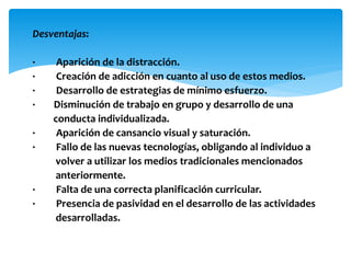 Desventajas:
· Aparición de la distracción.
· Creación de adicción en cuanto al uso de estos medios.
· Desarrollo de estrategias de mínimo esfuerzo.
· Disminución de trabajo en grupo y desarrollo de una
conducta individualizada.
· Aparición de cansancio visual y saturación.
· Fallo de las nuevas tecnologías, obligando al individuo a
volver a utilizar los medios tradicionales mencionados
anteriormente.
· Falta de una correcta planificación curricular.
· Presencia de pasividad en el desarrollo de las actividades
desarrolladas.
 