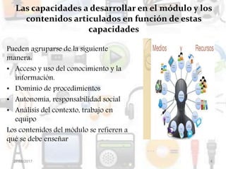 Las capacidades a desarrollar en el módulo y los
contenidos articulados en función de estas
capacidades
Pueden agruparse de la siguiente
manera:
• Acceso y uso del conocimiento y la
información.
• Dominio de procedimientos
• Autonomía, responsabilidad social
• Análisis del contexto, trabajo en
equipo
Los contenidos del módulo se refieren a
qué se debe enseñar
27/08/2017 4
 