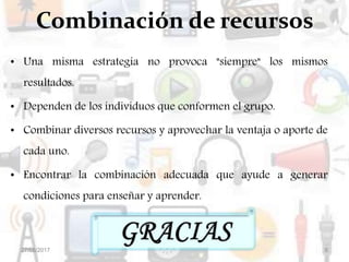 Combinación de recursos
• Una misma estrategia no provoca "siempre" los mismos
resultados.
• Dependen de los individuos que conformen el grupo.
• Combinar diversos recursos y aprovechar la ventaja o aporte de
cada uno.
• Encontrar la combinación adecuada que ayude a generar
condiciones para enseñar y aprender.
27/08/2017 6
 