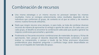 Combinación de recursos
■ Una misma estrategia o un mismo recurso no provocan siempre los mismos
resultados. Como se consigno anteriormente, estos resultados dependen de los
individuos que conformen el grupo, de contexto en el que se utilice y de nosotros
mismo: nuestra forma de utilizarlos.
■ Dado que ningún recurso sirve siempre, ni para todo, se trata de combinar diversos
recursos de manera de aprovechar la ventaja o aporte de cada uno. En cada caso y en
cada grupo, el desafío es encontrar la combinación adecuada que ayude a generar las
mejores condiciones para enseñar y aprender.
■ Finalmente es frecuente encontrar combinaciones de materiales de apoyo y fichas de
ejercitación, bien porque el docente desarrolle determinado contenido o quiere
evaluar su comprensión, o porque a través de las fichas promueve situaciones
problemáticas para despertar preguntar o conflictos luego serán desarrollados en
clase con el respaldo de materiales de apoyo.
 