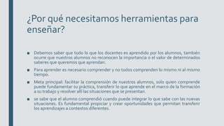 ¿Por qué necesitamos herramientas para
enseñar?
■ Debemos saber que todo lo que los docentes es aprendido por los alumnos, también
ocurre que nuestros alumnos no reconocen la importancia o el valor de determinados
saberes que queremos que aprendan.
■ Para aprender es necesario comprender y no todos comprenden lo mismo ni al mismo
tiempo.
■ Meta principal: facilitar la comprensión de nuestros alumnos, solo quien comprende
puede fundamentar su práctica, transferir lo que aprende en el marco de la formación
a su trabajo y resolver allí las situaciones que se presentan.
■ se sabe que el alumno comprendió cuando puede integrar lo que sabe con las nuevas
situaciones. Es fundamental propiciar y crear oportunidades que permitan transferir
los aprendizajes a contextos diferentes.
 