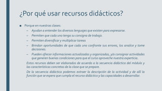 ¿Por qué usar recursos didácticos?
■ Porque en nuestras clases:
– Ayudan a entender los diversos lenguajes que existen para expresarse.
– Permiten que cada uno tenga su consigna de trabajo.
– Permiten diversificar y multiplicar tareas
– Brindan oportunidades de que cada uno confronte sus errores, los analice y tome
decisiones.
– Pueden ofrecer informaciones actualizadas y organizadas, y/o consignar actividades
que generen buenas condiciones para que el curso aproveche nuestra experticia.
Estos recursos deben ser elaborados de acuerdo a la secuencia didáctica del módulo y
las características concretas de la clase que se prepare.
De la secuencia didáctica podemos extraer la descripción de la actividad y de allí la
función que se espera que cumpla el recurso didáctico y las capacidades a desarrollar.
 