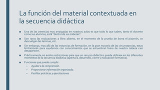 La función del material contextuada en
la secuencia didáctica
■ Una de las creencias mas arraigadas en nuestras aulas es que todo lo que saben, tanto el docente
como sus alumnos, está “dentro de sus cabezas”.
■ Son raras las evaluaciones a libro abierto, en el momento de la prueba de borra el pizarrón, se
descuelgan las laminas, etc.
■ Sin embargo, mas allá de las instancias de formación, en la gran mayoría de las circunstancias, estas
limitaciones para ayudarnos con conocimientos que se encuentran fuera de nuestra cabeza casi
desaparecen.
■ Prácticamente no existe restricciones para que un recurso didáctico pueda utilizase en los diferentes
momentos de la secuencia didáctica (apertura, desarrollo, cierre y evaluación formativa).
■ Funciones que puede cumplir:
– Ayudar a la comprensión.
– Proporcionar información organizada.
– Facilitar prácticas y ejercitaciones
 