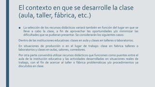 El contexto en que se desarrolle la clase
(aula, taller, fábrica, etc.)
■ La selección de los recursos didácticos variará también en función del lugar en que se
lleve a cabo la clase, a fin de aprovechar las oportunidades y/o minimizar las
dificultades que se pudieran presentar. Se considerarán los siguientes casos:
Dentro de las instituciones educativas: clases en aula y clases en talleres o laboratorios.
En situaciones de producción o en el lugar de trabajo: clase en fabrica talleres o
laboratorios y clases en aulas, salones, comedores.
Por otra parte convendrá utilizar recursos didácticos que funcionen como puentes entre el
aula de la institución educativa y las actividades desarrolladas en situaciones reales de
trabajo, con el fin de acercar al taller o fábrica problemáticas y/o procedimientos ya
discutidos en clase.
 