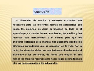 La diversidad de medios y recursos existentes son
necesarios para las diferentes formas de aprendizaje que
tienen los alumnos, es decir, la finalidad de todo es el
aprendizaje y a nuestra forma de entender, los medios y los
recursos son instrumentos o el camino para que los
chicos/as obtengan de la manera más autónoma posible los
diferentes aprendizajes que se necesitan en la vida. Por lo
tanto, los docentes deben ser mediadores culturales entre el
alumnado y los currículos, de forma que tengan en sus
manos los mejores recursos para hacer llegar de una forma u
otra los conocimientos a los educandos.
conclusión
 
