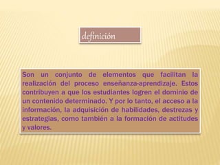 Son un conjunto de elementos que facilitan la
realización del proceso enseñanza-aprendizaje. Estos
contribuyen a que los estudiantes logren el dominio de
un contenido determinado. Y por lo tanto, el acceso a la
información, la adquisición de habilidades, destrezas y
estrategias, como también a la formación de actitudes
y valores.
definición
 