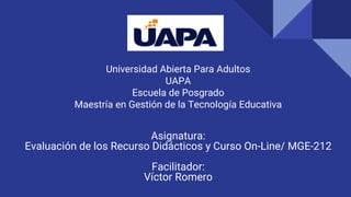 Universidad Abierta Para Adultos
UAPA
Escuela de Posgrado
Maestría en Gestión de la Tecnología Educativa
Asignatura:
Evaluación de los Recurso Didácticos y Curso On-Line/ MGE-212
Facilitador:
Víctor Romero
 