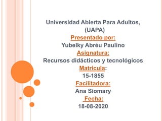 Universidad Abierta Para Adultos,
(UAPA)
Presentado por:
Yubelky Abréu Paulino
Asignatura:
Recursos didácticos y tecnológicos
Matricula:
15-1855
Facilitadora:
Ana Siomary
Fecha:
18-08-2020
 