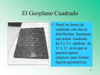 El Geoplano Cuadrado
• Panel en forma de
cuadrado con clavos
distribuidos formando
una trama cuadrada
de 5 x 5 o también de
11 x 11 en la que se
pueden sujetar
elásticos para formar
figuras geométricas.
15
 