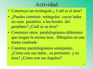 Actividad
• Construye un rectángulo.¿ Cuál es el área?
• ¿Puedes construir retángulos cuyos lados
no sean paralelos a los bordes del
geoplano? ¿Cuál es su área?
• Construye otros paralelogramos diferentes
que tengan la misma área . Dibujalos en una
trama cuadrada
• Construy paralelogramos semejantes.
¿Cómo son sus lados , su perímetro y su
área? ¿Cómo son sus ángulos?
17
 