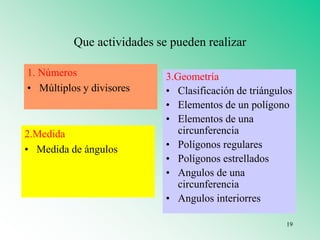 Que actividades se pueden realizar
1. Números
• Múltiplos y divisores
2.Medida
• Medida de ángulos
3.Geometría
• Clasificación de triángulos
• Elementos de un polígono
• Elementos de una
circunferencia
• Polígonos regulares
• Polígonos estrellados
• Angulos de una
circunferencia
• Angulos interiorres
19
 
