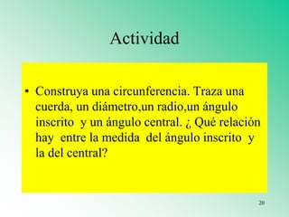 Actividad
• Construya una circunferencia. Traza una
cuerda, un diámetro,un radio,un ángulo
inscrito y un ángulo central. ¿ Qué relación
hay entre la medida del ángulo inscrito y
la del central?
20
 