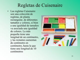 Regletas de Cuisenaire
• Las regletas Cuisenaire
son una colección de
regletas, de planta
rectangular, de diferentes
tamaños y colores, si bien
a una igualdad de tamaños
va asociada una igualdad
de colores. La más
pequeña tiene una
longitud de un centímetro,
y las restantes aumentan
de centímetro en
centímetro, hasta la que
tiene una longitud de 10
centímetros
21
 