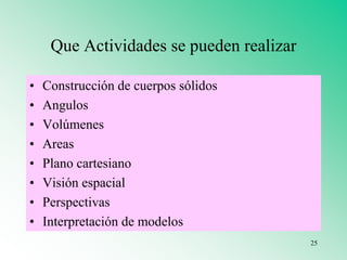 Que Actividades se pueden realizar
• Construcción de cuerpos sólidos
• Angulos
• Volúmenes
• Areas
• Plano cartesiano
• Visión espacial
• Perspectivas
• Interpretación de modelos
25
 