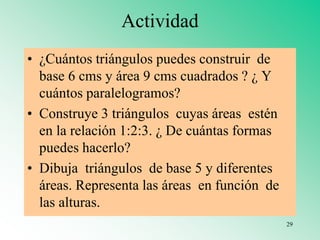 Actividad
• ¿Cuántos triángulos puedes construir de
base 6 cms y área 9 cms cuadrados ? ¿ Y
cuántos paralelogramos?
• Construye 3 triángulos cuyas áreas estén
en la relación 1:2:3. ¿ De cuántas formas
puedes hacerlo?
• Dibuja triángulos de base 5 y diferentes
áreas. Representa las áreas en función de
las alturas.
29
 