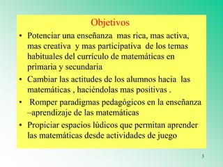 Objetivos
• Potenciar una enseñanza mas rica, mas activa,
mas creativa y mas participativa de los temas
habituales del currículo de matemáticas en
primaria y secundaria
• Cambiar las actitudes de los alumnos hacia las
matemáticas , haciéndolas mas positivas .
• Romper paradigmas pedagógicos en la enseñanza
–aprendizaje de las matemáticas
• Propiciar espacios lúdicos que permitan aprender
las matemáticas desde actividades de juego
3
 
