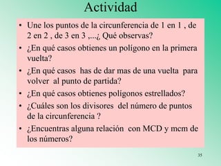 Actividad
• Une los puntos de la circunferencia de 1 en 1 , de
2 en 2 , de 3 en 3 ,...¿ Qué observas?
• ¿En qué casos obtienes un polígono en la primera
vuelta?
• ¿En qué casos has de dar mas de una vuelta para
volver al punto de partida?
• ¿En qué casos obtienes polígonos estrellados?
• ¿Cuáles son los divisores del número de puntos
de la circunferencia ?
• ¿Encuentras alguna relación con MCD y mcm de
los números?
35
 