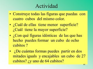 Actividad
• Construye todas las figuras que puedas con
cuatro cubos del mismo color.
• ¿Cuál de ellas tiene menor superficie?
¿Cuál tiene la mayor superficie?
• ¿Con qué figuras idénticas de las que has
hecho puedes formar un cubo de ocho
cubitos ?
• ¿De cuántas formas puedes partir en dos
mitades iguals y encajables un cubo de 27
cubitos? ¿y uno de 64 cubitos?
44
 