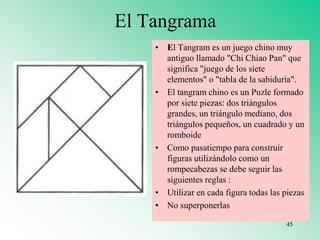El Tangrama
• El Tangram es un juego chino muy
antiguo llamado "Chi Chiao Pan" que
significa "juego de los siete
elementos" o "tabla de la sabiduría".
• El tangram chino es un Puzle formado
por siete piezas: dos triángulos
grandes, un triángulo mediano, dos
triángulos pequeños, un cuadrado y un
romboide
• Como pasatiempo para construir
figuras utilizándolo como un
rompecabezas se debe seguir las
siguientes reglas :
• Utilizar en cada figura todas las piezas
• No superponerlas
45
 